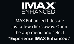 IMAX&reg; ENHANCED | IMAX Enhanced titles are just a few clicks away. Open the app menu and select &ldquo;Experience IMAX Enhanced.&rdquo;