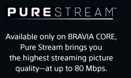 PURESTREAM&trade; | Available only on BRAVIA CORE, Pure Stream brings you the highest streaming picture quality&mdash;at up to 80 Mbps.